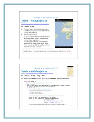 Google Maps Android API V2
Tutorial – HelloGoogleMap
Based on:
https://developers.google.com/maps/documentation/android/start
Part 2. Creating the App
8. Testyour app. It shouldshowa mapof the
world centeredoncoordinates 00
,00
(Atlantic
Ocean, west of Africa)
9. Attribution Requirements.
“… you must include the Google PlayServices
attribution text as part of a "LegalNotices"
section inyour application.
Includinglegal notices as anindependent
menu item, or as part of an "About" menu
item, is recommended. The attribution text is
available bymaking a call to “
GooglePlayServicesUtil.getOpenSourceSoftwareLicenseInfo(context);
Google Maps Android API V2
Tutorial – HelloGoogleMap
Based on: https://developers.google.com/maps/documentation/android/start
Part 3. Improving the App – Adding a Marker
10. Modifyyour onCreate method. Adda callto the setUpMap method givenbelow
private void setUpMap () {
// test that we have a map already instantiated
if (map == null) {
map = ((MapFragment) getFragmentManager().findFragmentById(R.id.map)).getMap();
// Check if we were successful in obtaining the map.
if (map != null) {
// now it is now safe to manipulate the map.
map.setMapType(GoogleMap.MAP_TYPE_NORMAL);
// disable indoor maps
map.setIndoorEnabled(false);
// this point represents location of Cleveland State University
LatLng CSU_OHIO = new LatLng(41.501936, -81.675278);
Marker csu_ohio_marker = map.addMarker(new MarkerOptions()
.position(CSU_OHIO)
.title("Cleveland State University")
.snippet("Cleveland, Ohio") );
map.moveCamera(CameraUpdateFactory.newLatLngZoom( CSU_OHIO, 15.0f ));
16
 