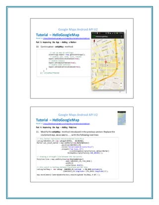 Google Maps Android API V2
Tutorial – HelloGoogleMap
Based on: https://developers.google.com/maps/documentation/android/start
Part 3. Improving the App – Adding a Marker
10. Continuation - setUpMap method:
// set up map UI settings:
UiSettings mapUI = map.getUiSettings();
// enable: pan, zoom, tilt, rotate
mapUI.setAllGesturesEnabled(true);
// enable compass
mapUI.setCompassEnabled(true);
// enable zoom controls
mapUI.setZoomControlsEnabled(true);
}
}
}// setUpMapIfNeeded
17
Google Maps Android API V2
Tutorial – HelloGoogleMap
Based on: https://developers.google.com/maps/documentation/android/start
Part 4. Improving the App – Adding PolyLines
11. Modifythe setUpMap method introduced inthe previous section. Replace the
statement map.movecamera... with the following next lines
// this marker represents Universidad de Costa Rica
LatLng SANJOSE1_CR = new LatLng(9.937931, -84.051936);
Marker san_jose1_marker = map.addMarker(new MarkerOptions()
.position(SANJOSE1_CR)
.title("Universidad de Costa Rica")
.snippet("San Jose, CR")
.icon(BitmapDescriptorFactory.defaultMarker(
BitmapDescriptorFactory.HUE_GREEN)) );
// drawing a straight line between the two points
Polyline line = map.addPolyline(new PolylineOptions()
.add( SANJOSE1_CR, CSU_OHIO )
.width(2)
.color(Color.BLUE));
// this point is halfway between Cleveland and San Jose
LatLng halfWay = new LatLng( (SANJOSE1_CR.latitude + CSU_OHIO.latitude)/2,
(SANJOSE1_CR.longitude + CSU_OHIO.longitude)/2 );
map.moveCamera( CameraUpdateFactory.newLatLngZoom( halfWay, 4.0f ) );
 