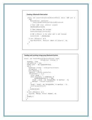 Creating a Bluetooth client socket
priva t e void connectT oSer verS ocket( Bl uet oothD evic e devi c e, UUID uuid) {
try{
BluetoothS ocket client S oc ke t
= device.crea teRf c om mS ocket T oSe r vi ceRe c or d(u ui d);
// Block until server connection accepte d.
clientSocket.connect();
// Start listening for messages.
listenF or M es s a ges ( c li e n t S oc ke t );
// Add a reference to the socket used to send messages.
transfe rS o ck et = clientSocket;
} catch (IOExcept i on e) {
Log.e(“BLU ETOO TH”, “Bluet oot h client I/O Except i on ”, e);
}
}
Sending and receiving strings using Bluetooth Sockets
priva t e void listenFor Me ssa ges( Bl u et ooth S ocke t socket ,
Strin gB u il d e r incoming) {
listening = true;
int buffer S i z e = 1024;
byte[] buffe r = new byte[bufferSize];
try {
InputStream instream = socket. ge t In pu t S tr ea m () ;
int bytesRead = -1;
while (listening) {
bytesRead = instr ea m . r e a d( bu f f e r) ;
if (bytesRead != -1) {
Strin g result = “”;
while ((bytesRea d == bufferSize) &&
(buffer[bufferSize-1] != 0)){
result = result + new String(buffer, 0, bytesRead - 1);
bytesRead = instr ea m . r e a d( bu f f e r) ;
}
result = result + new String(buffer, 0, bytesRead - 1);
incom i n g. a ppe n d( r es u lt );
}
socket.close();
}
} catch (IOExcept i on e) {
Log.e(TAG, “Message receive d failed.”, e);
}
finally {
}
}
 