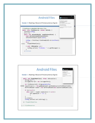 + "n"
Android Files
Example 0: Reading a ResourceFile(see previous figure)
//reading an embedded RAW data file
public class File1Resources extends Activity {
TextView txtMsg;
@Override
public void onCreate(Bundle savedInstanceState) {
super.onCreate(savedInstanceState);
setContentView(R.layout.main);
txtMsg = (TextView) findViewById(R.id.textView1);
try {
PlayWithRawFiles();
} catch (IOException e) {
txtMsg.setText( "Problems: " + e.getMessage() );
}
}// onCreate
7
Android Files
Example 1: Reading a ResourceFile(see previous figure)
public void PlayWithRawFiles() throws IOException {
String str="";
StringBuffer buf = new StringBuffer();
int fileResourceId = R.raw.my_text_file;
InputStream is = this.getResources().openRawResource(fileResourceId);
BufferedReader reader = new BufferedReader(new InputStreamReader(is));
if (is!=null) {
while ((str = reader.readLine()) != null) {
buf.append(str );
}
}
is.close();
txtMsg.setText( buf.toString() );
}// PlayWithRawFiles
} // File1Resources 8
 