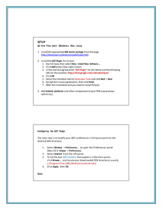 SETUP
(b) First Time Users (Windows, Mac, Linux)
1. InstalltheappropriateSDK starter package fromthepage
http://developer.android.com/sdk/index.html
2. InstalltheADT Plugin for Eclipse
1. StartEclipse,then selectHelp > Install New Software....
2. ClickAdd button (top‐rightcorner)
3. In thenextdialog‐boxenter "ADT Plugin" for the Nameand thefollowing
URL for theLocation:https://dl‐ssl.google.com/android/eclipse/
4. ClickOK
5. Selectthecheckbox nextto DeveloperTools and click Next > Next
6. Acceptthelicenseagreements,then click Finish.
7. After theinstallation end you need to restartEclipse.
3. Add Android platforms and other components to yourSDK (seeprevious
option (a) )
Configuring the ADT Plugin
The next step is to modify your ADT preferences in Eclipseto pointto the
Android SDK directory:
1. Select Window > Preferences... to open the Preferences panel
(Mac OS X: Eclipse > Preferences).
1. Select Android from the left panel.
2. To set the box SDK Location that appears in the main panel,
click Browse... and locateyour downloaded SDK directory ( usually
c:/ProgramFiles (x86)/Android /android‐sdk )
3. Click Apply, then OK.
Done
 