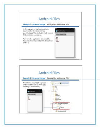 Android Files
Example 2: (Internal Storage ) Read/Write an Internal File.
In this example an application collects
data from the UI and saves itto a
persistentdata fileinto the (limited) internal
Android System spacearea.
Next time the application is executed the
Resource File will beread and its data shown
on the UI
9
Android Files
Example 2: (Internal Storage ) Read/Write an Internal File.
The internal resource file is private
and cannot be seen by other apps
residing in main memory.
 
