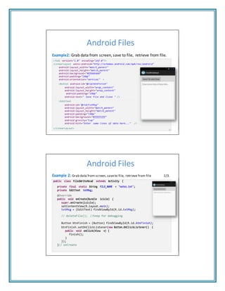 Android Files
Example2: Grab data from screen, save to file, retrieve from file.
<?xml version="1.0" encoding="utf-8"?>
<LinearLayout xmlns:android="http://schemas.android.com/apk/res/android"
android:layout_width="match_parent"
android:layout_height="match_parent"
android:background="#ffdddddd"
android:padding="10dp"
android:orientation="vertical" >
<Button android:id="@+id/btnFinish"
android:layout_width="wrap_content"
android:layout_height="wrap_content"
android:padding="10dp"
android:text=" Save File and Close " />
<EditText
android:id="@+id/txtMsg"
android:layout_width="match_parent"
android:layout_height="match_parent"
android:padding="10dp"
android:background="#ffffffff"
android:gravity="top"
android:hint="Enter some lines of data here..." />
</LinearLayout>
11
Android Files
Example 2: Grab data from screen, saveto file, retrieve from file 1/3.
public class File2WriteRead extends Activity {
private final static String FILE_NAME = "notes.txt";
private EditText txtMsg;
@Override
public void onCreate(Bundle icicle) {
super.onCreate(icicle);
setContentView(R.layout.main);
txtMsg = (EditText) findViewById(R.id.txtMsg);
// deleteFile(); //keep for debugging
Button btnFinish = (Button) findViewById(R.id.btnFinish);
btnFinish.setOnClickListener(new Button.OnClickListener() {
public void onClick(View v) {
finish();
}
});
}// onCreate
 