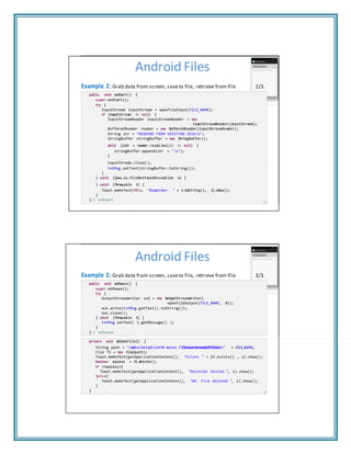 "/data/data/cis470 filewriteread/files/"
Android Files
Example 2: Grab data from screen, saveto file, retrieve from file 2/3.
public void onStart() {
super.onStart();
try {
InputStream inputStream = openFileInput(FILE_NAME);
if (inputStream != null) {
InputStreamReader inputStreamReader = new
InputStreamReader(inputStream);
BufferedReader reader = new BufferedReader(inputStreamReader);
String str = "READING FROM EXISTING DISKn";
StringBuffer stringBuffer = new StringBuffer();
while ((str = reader.readLine()) != null) {
stringBuffer.append(str + "n");
}
inputStream.close();
txtMsg.setText(stringBuffer.toString());
}
} catch (java.io.FileNotFoundException e) {
} catch (Throwable t) {
Toast.makeText(this, "Exception: " + t.toString(), 1).show();
}
}// onStart
13
Android Files
Example 2: Grab data from screen, saveto file, retrieve from file 3/3.
public void onPause() {
super.onPause();
try {
OutputStreamWriter out = new OutputStreamWriter(
openFileOutput(FILE_NAME, 0));
out.write(txtMsg.getText().toString());
out.close();
} catch (Throwable t) {
txtMsg.setText( t.getMessage() );
}
}// onPause
private void deleteFile() {
String path = /data/data/cis470.matos.filewriteread/files/ + FILE_NAME;
File f1 = new File(path);
Toast.makeText(getApplicationContext(), "Exists " + f1.exists() , 1).show();
boolean success = f1.delete();
if (!success){
Toast.makeText(getApplicationContext(), "Deletion failed.", 1).show();
}else{
Toast.makeText(getApplicationContext(), "OK. File deleted.", 1).show();
}
} 14
 