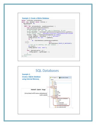 Example 1. Create a SQLite Database
package cis70.matos.sqldatabases;
public class SQLDemo1 extends Activity {
SQLiteDatabase db;
@Override
public void onCreate(Bundle savedInstanceState) {
super.onCreate(savedInstanceState);
setContentView(R.layout.main);
// this provides the 'real' path name to theexternal SD card
String SDcardPath = Environment.getExternalStorageDirectory().getPath();
// For internal memory: "data/data/cis470.matos.sqldatabases/myfriendsDB"
TextView txtMsg = (TextView)findViewById(R.id.txtMsg);
String myDbPath = SDcardPath + "/" + "myfriends";
txtMsg.setText("DB Path: " + myDbPath);
try {
db = SQLiteDatabase.openDatabase(myDbPath,
null,
SQLiteDatabase.CREATE_IF_NECESSARY);
// here you do something with your database ...
db.close();
txtMsg.append("nAll done!");
}
catch (SQLiteException e) {
txtMsg.append( e.getMessage() );
}
}//onCreate
}//class 7
SQL Databases
Example 1.
Create a SQLite Database
using Internal Memory
Android’s System Image:
/data/data/cis470.matos.sqldatabases/
myfriendsDB
8
 