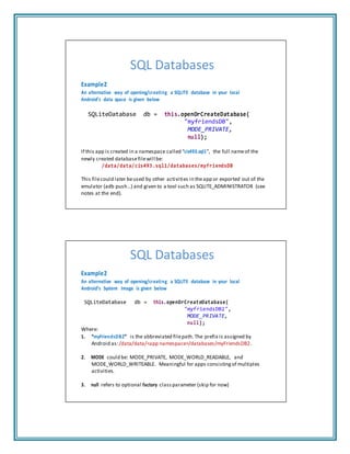 SQL Databases
Example2
An alternative way of opening/creating a SQLITE database in your local
Android’s data space is given below
SQLiteDatabase db = this.openOrCreateDatabase(
"myfriendsDB",
MODE_PRIVATE,
null);
If this app is created in a namespace called “cis493.sql1”, the full nameof the
newly created databasefilewill be:
/data/data/cis493.sql1/databases/myfriendsDB
This filecould later beused by other activities in theapp or exported out of the
emulator (adb push…) and given to a tool such as SQLITE_ADMINISTRATOR (see
notes at the end).
SQL Databases
Example2
An alternative way of opening/creating a SQLITE database in your local
Android’s System Image is given below
SQLiteDatabase db = this.openOrCreateDatabase(
"myfriendsDB2",
MODE_PRIVATE,
null);
Where:
1. “myFriendsDB2” is the abbreviated filepath.The prefix is assigned by
Android as:/data/data/<app namespace>/databases/myFriendsDB2.
2. MODE could be: MODE_PRIVATE, MODE_WORLD_READABLE, and
MODE_WORLD_WRITEABLE. Meaningful for apps consisting of multiples
activities.
3. null refers to optional factory class parameter (skip for now)
 