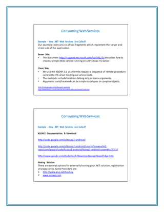 Consuming Web Services
Example ‐ How .NET Web Services Are Called?
Our examplecode consists of two fragments which implement the server and
clientsideof the application.
Server Side:
• The document http://support.microsoft.com/kb/301273 describes howto
create a simpleWeb servicerunning on a Windows IIS‐Server.
Client Side:
• We use the KSOAP 2.0 platformto request a sequence of remote procedure
calls to the IIS server hosting our servicecode.
• The methods includefunctions taking zero,or more arguments.
• Arguments send/received can be simpledata types or complex objects.
http://code.google.com/p/ksoap2‐android/
http://www.java2s.com/Code/Jar/k/Downloadksoap2base254jar.htm
Consuming Web Services
Example ‐ How .NET Web Services Are Called?
KSOAP2 Documentation & Download
http://code.google.com/p/ksoap2‐android/
http://code.google.com/p/ksoap2‐android/source/browse/m2‐
repo/com/google/code/ksoap2‐android/ksoap2‐android‐assembly/2.5.5/
http://www.java2s.com/Code/Jar/k/Downloadksoap2base254jar.htm
Hosting Solution
There are several options for externally hosting your .NET solution,registration
strategy varies.Some Providers are:
1. http://www.asp.net/hosting
2. www.somee.com
 