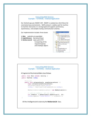 Consuming Web Services
Example – TUTORIAL – Android Application
Our Android app uses KSOAP 2 API. KSOAP is a webservice client library for
constrained Java environments. SOAP protocol is widely used for machine‐
to‐machine interaction, it is strong‐typed and supports synchronous,
asynchronous, and complex‐routing communication schemes.
Our implementation includes three classes
1. Main webcalls areassembled
2. EnglishDistance (Serialized Class)
3. WebServiceCall deals with HTTP
transporting of the
request/response
and envelope objects
Consuming Web Services
Example – TUTORIAL – Android Application
A fragmentof the Android Mainclassfollows
public class Main extends Activity {
public TextView txtMsg;
@Override
public void onCreate(Bundle savedInstanceState) {
super.onCreate(savedInstanceState);
setContentView(R.layout.main);
txtMsg = (TextView)findViewById(R.id.txtMsg);
WebServiceCall webServiceCall = new WebServiceCall();
// add two numbers - get int result
int intResult = webServiceCall.AddService(11, 22);
txtMsg.append( "nAdd RESULT= " + intResult );
}
All the intelligentworkisdone bythe WebServiceCall class.
 