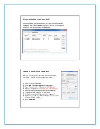 Selecting an Android Virtual Device (AVD)
You should testyour applications on a real phone (or tablet).
However, the SDK allows you to create realistic virtual devices
on which your applications can betested.
Creating an Android Virtual Device (AVD)
An AVD allows you to simulated devices and SDKs.
To create a virtual unitfollowthe next steps:
1. Click onthe AVDManager
2. Click New. The Create New AVD dialog appears.
3. Type the name ofthe AVD, such as “18‐JellyBean"
4. Choose a target (suchas “Google APIs…API Level18”).
5. Indicate howmuchmemorythe simulator will use.
6. Tick option box “Snapshot” to loadfaster.
7. Indicate screensize (HVGA is sufficient ingeneral)
8. Optionallyspecifyanyadditional hardware components
(such as SD‐card, camera,…)
9. Click Create AVD.
 