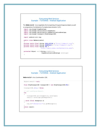 Consuming Web Services
Example – TUTORIAL – Android Application
The WebServiceCall classnegotiates the transporting ofrequest/responseobjects as well
as preparation of serialization of complex data elements ( 1/4 )
import org.ksoap2.SoapEnvelope;
import org.ksoap2.serialization.SoapObject;
import org.ksoap2.serialization.SoapSerializationEnvelope;
import org.ksoap2.transport.HttpTransportSE;
import android.util.Log;
public class WebServiceCall
{
private static final String SOAP_ACTION = "http://tempuri1.org/";
private static final String NAMESPACE = "http://tempuri1.org/";
private static final String URL =
"http://iamok.somee.com/MathService.asmx";
protected Object call( String soapAction,
SoapSerializationEnvelope envelope)
{
Consuming Web Services
Example – TUTORIAL – Android Application
WebServiceCall class (continuation 2/4)
Object result = null;
final HttpTransportSE transportSE = new HttpTransportSE(URL);
transportSE.debug = false;
// call and Parse Result.
try
{
transportSE.call(soapAction, envelope);
result = envelope.getResponse();
} catch (final Exception e)
{
Log.e("<<Exception>>",e.getMessage());
}
return result;
}
 