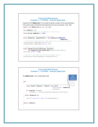 Consuming Web Services
Example 1 – TUTORIAL – Android Application
Fragmentof the WebServiceCall class called to add twonumbers. Here input parameters
and output valuesresultingfromthe webservice are sent andreceived. (cont. 3/4)
public int AddService(int v1, int v2){
int intResult = 0;
// indicate webservice (endpoint) to be called
final String webMethod = "Add";
// Create the outgoing request message
final SoapObject requestObject = new SoapObject(NAMESPACE,
webMethod);
// add outgoing parameters (name-type must agree with endpoint)
requestObject.addProperty("v1", v1);
requestObject.addProperty("v2", v2);
// Create soap envelope for .NET server
final SoapSerializationEnvelope envelope =
new SoapSerializationEnvelope(SoapEnvelope.VER11);
envelope.dotNet = true;
// place in envelope the outgoing request object
envelope.setOutputSoapObject(requestObject);
Consuming Web Services
Example 1 – TUTORIAL – Android Application
The WebServiceCall class (continuation 4/4)
try
{
Web
service is
called here
// call webmethod and parse returning response object
final Object response = (Object) this.call(
SOAP_ACTION + webMethod,
envelope);
if (response != null)
intResult = Integer.parseInt(response.toString());
} catch (Exception e)
{
Log.e("<<Exception-Add>>",e.getMessage());
}
return intResult;
}
}
 