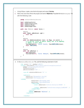 1. Using Eclipse, create a new Android project and name it Services
2. Add a new Java Class ﬁle to the project and name it MyService. Populate the MyService.java ﬁle
with the following code:
package net.le a r n 2 de ve l o p.S e r vi c e s;
import android.a pp.Se rv ice;
import android.conte nt.I nte nt;
import android.os.I Binder;
import android.widget.Toas t;
public class MyService extends Service {
@Override
public IBinder onBind(Intent arg0) {
return null;
}
@Override
public int onStartCommand(Intent intent, int flags, int startI d) {
// We want this service to continue running until it is explicitly
// stopped, so return sticky.
Toast.makeText(th is , “Service Started”, Toast.LENGTH_LONG).s how ();
return START_STICKY;
}
@Override
public void onDestroy() {
super.onDes troy();
Toast.makeText(th is , “Service Destroyed”, Toast.LENGTH_LONG).s ho w();
}
}
3. In the An droidMan ifest.xml ﬁle, add the following statement in bold:
<?xml version= ”1.0” encodin g=”utf-8”?>
<manifest xmlns:androi d=”h tt p://s c he m as. an dr oi d. c om/a pk/r es/ an dr oi d”
package=” n et . le a r n 2 de ve l op. Se r vi c e s ”
android:versi onC ode = ”1 ”
android:version Name= ”1.0” >
<uses-sdk android:minSdkV ersi on = ”1 4 ” />
<appli ca ti o n
android:i c on =”@ drawa ble/i c_ lau n c her ”
androi d: la be l = ”@ string/app_name” >
<activity
androi d: la be l = ”@ string/app_name”
android:name=”.ServicesActivity” >
<intent-filter >
<action android:name= ”a n dr oi d. i nt e n t.a c ti o n. M AIN ” />
<category android:name=”an dr oi d. in te nt. cat e gor y. L A UN CHER ” />
</intent-filter>
</acti vi t y>
<service android:name=”.MyService” />
</applica ti on >
</manifest>
 