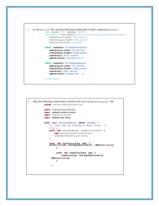 4. In the main .xml ﬁle, add the following statements in bold, replacing TextView :
<?xml version= ”1.0” encodin g=”utf-8”?>
<LinearLayout xmlns:androi d= ”ht t p:// s ch e ma s.a n dr oi d.c o m/a pk/ re s/a n dr oi d”
android: la yout _wi dt h =”fill_parent”
androi d:l a yout _h ei gh t = ”fill_parent”
androi d: or ie n ta ti on = ”vertical” >
<Button android:id= ”@+id/btnStartService”
android:layout_w idth= ”fill_ pa re nt”
android:layout_ height= ”w rap_content”
android:text= ”Sta rt Service”
android:onClick=”sta rtS e rv ice ”/>
<Button android:id= ”@+id/btnStopService”
android:layout_w idth= ”fill_ pa re nt”
android:layout_ height= ”w rap_content”
android:text= ”Stop Service”
android:onClick=”stopSe rv ice ” />
</LinearLayout >
5. Add the following statements in bold to the ServicesActivity.java ﬁle:
package net.le a r n 2 de ve l o p.S e r vi c e s;
import android.app.Activity;
import android.conte nt.I nte nt;
import androi d. os. B u n dl e;
import android.view .Vie w;
public class ServicesActivity extends Activity {
/** Called when the activity is first create d. */
@Override
public void onCreate(Bundle savedIn st a n ce St at e) {
super. on C r ea te (s a ve dIn st a n c eS t at e) ;
setConte n tV ie w( R.l a you t. main);
}
public void startService(V ie w view) {
startSe rv ice ( new Intent(getBase Conte xt(), MyService.clas s ));
}
public void stopService(View view) {
stopService( new Intent(getBase Conte xt(),
MyService.clas s ));
}
}
 