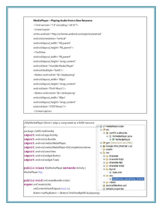 MediaPlayer – Playing Audio from a Raw Resource
<?xml version="1.0" encoding="utf-8"?>
<LinearLayout
xmlns:android="http://schemas.android.com/apk/res/android"
android:orientation="vertical"
android:layout_width="fill_parent"
android:layout_height="fill_parent">
<TextView
android:layout_width="fill_parent"
android:layout_height="wrap_content"
android:text="Humble Media Player"
android:textStyle="bold"/>
<Button android:id="@+id/playsong"
android:layout_width="80px"
android:layout_height="wrap_content"
android:text="PLAY Music"/>
<Button android:id="@+id/stopsong"
android:layout_width="80px"
android:layout_height="wrap_content"
android:text="STOPMusic"/>
</LinearLayout>
//MyMediaPlayer Demo1: plays a song saved as a RAW resource
//------------------------------------------------------------------------
package cis493.multimedia;
import android.app.Activity;
import android.os.Bundle;
import android.media.MediaPlayer;
import android.media.MediaPlayer.OnCompletionListener;
import android.view.View;
import android.widget.Button;
import android.widget.Toast;
public class MyMediaPlayer extends Activity {
MediaPlayer mp;
public void onCreate(Bundle icicle) {
super.onCreate(icicle);
setContentView(R.layout.main);
Button myPlayButton = (Button) findViewById(R.id.playsong);
 
