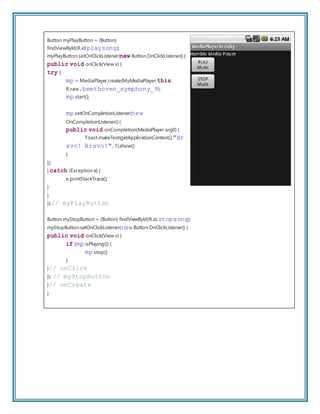 Button myPlayButton = (Button)
findViewById(R.id.playsong);
myPlayButton.setOnClickListener(new Button.OnClickListener() {
public void onClick(View v) {
try {
mp = MediaPlayer.create(MyMediaPlayer.this,
R.raw.beethoven_symphony_9);
mp.start();
mp.setOnCompletionListener(new
OnCompletionListener() {
public void onCompletion(MediaPlayer arg0) {
Toast.makeText(getApplicationContext(),"Br
avo! Bravo!", 1).show();
}
});
} catch (Exception e) {
e.printStackTrace();
}
}
});// myPlayButton
Button myStopButton = (Button) findViewById(R.id.stopsong);
myStopButton.setOnClickListener(new Button.OnClickListener() {
public void onClick(View v) {
if (mp.isPlaying()) {
mp.stop();
}
}// onClick
}); // myStopButton
}// onCreate
}
 