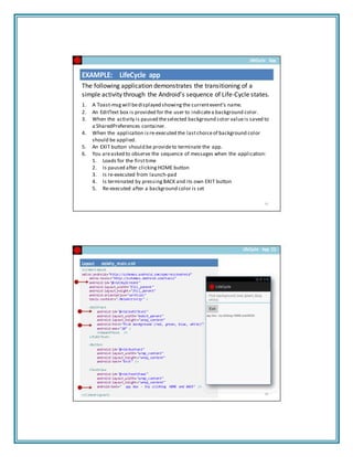 LifeCycle App
EXAMPLE: LifeCycle app
The following application demonstrates the transitioning of a
simple activity through the Android’s sequence of Life‐Cycle states.
1. A Toast‐msgwill bedisplayed showing the currentevent’s name.
2. An EditText box is provided for the user to indicatea background color.
3. When the activity is paused theselected background color valueis saved to
a SharedPreferences container.
4. When the application is re‐executed the lastchoiceof background color
should be applied.
5. An EXIT button should be provideto terminate the app.
6. You areasked to observe the sequence of messages when the application:
1. Loads for the firsttime
2. Is paused after clicking HOME button
3. Is re‐executed from launch‐pad
4. Is terminated by pressing BACK and its own EXIT button
5. Re‐executed after a background color is set
Layout: atcivity_main.xml
<LinearLayout
xmlns:android="http://schemas.android.com/apk/res/android"
xmlns:tools="http://schemas.android.com/tools"
android:id="@+id/myScreen1"
android:layout_width="fill_parent"
android:layout_height="fill_parent"
android:orientation="vertical"
tools:context=".MainActivity" >
<EditText
android:id="@+id/editText1"
android:layout_width="match_parent"
android:layout_height="wrap_content"
android:hint="Pick background (red, green, blue, white)"
android:ems="10" >
<requestFocus />
</EditText>
<Button
android:id="@+id/button1"
android:layout_width="wrap_content"
android:layout_height="wrap_content"
android:text="Exit" />
<TextView
android:id="@+id/textView1"
android:layout_width="wrap_content"
android:layout_height="wrap_content"
android:text=" spy box ‐ try clicking HOME and BACK" />
</LinearLayout>
33
LifeCycle App (1)
34
 
