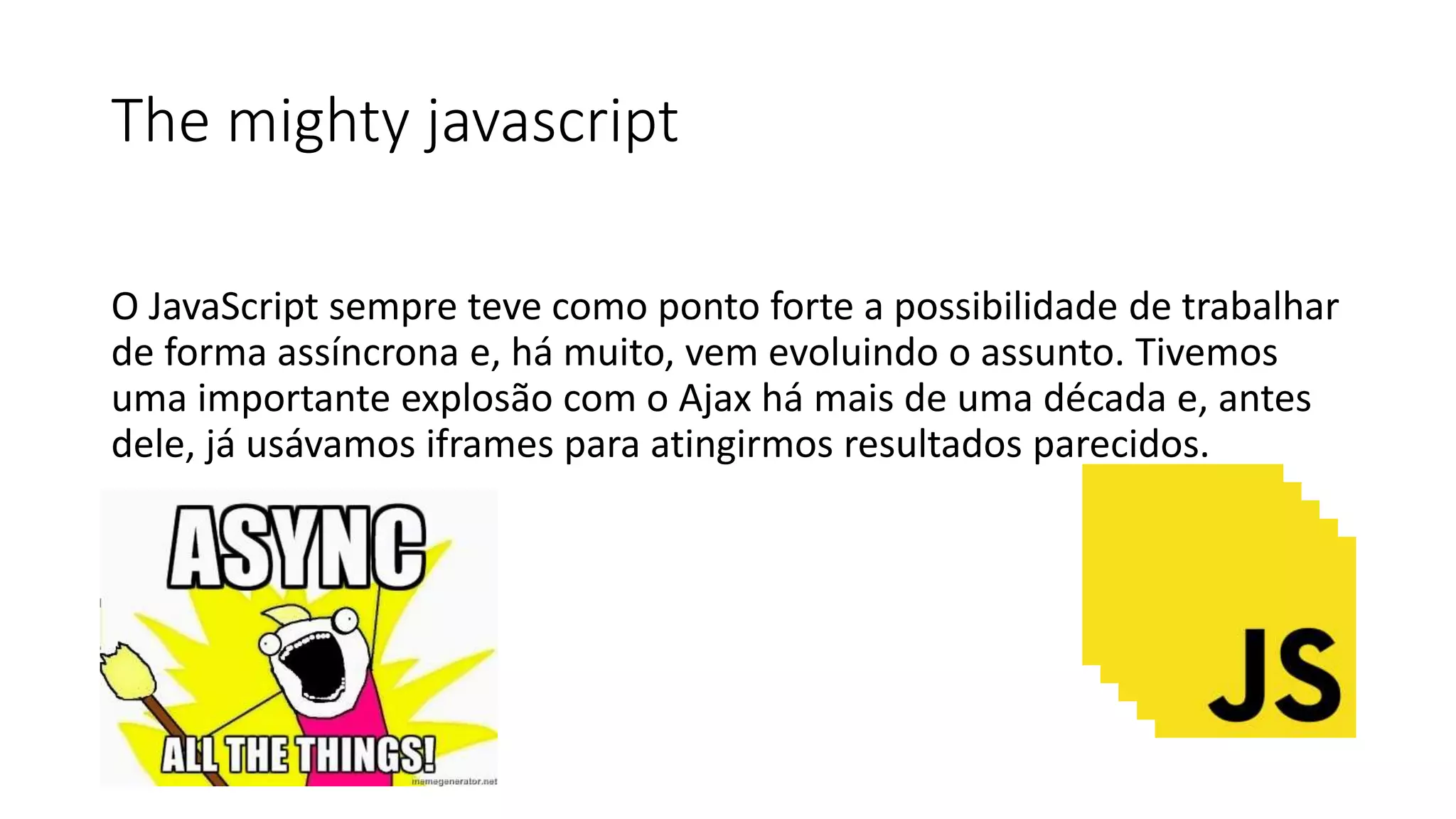The mighty javascript
O JavaScript sempre teve como ponto forte a possibilidade de trabalhar
de forma assíncrona e, há muito, vem evoluindo o assunto. Tivemos
uma importante explosão com o Ajax há mais de uma década e, antes
dele, já usávamos iframes para atingirmos resultados parecidos.
 