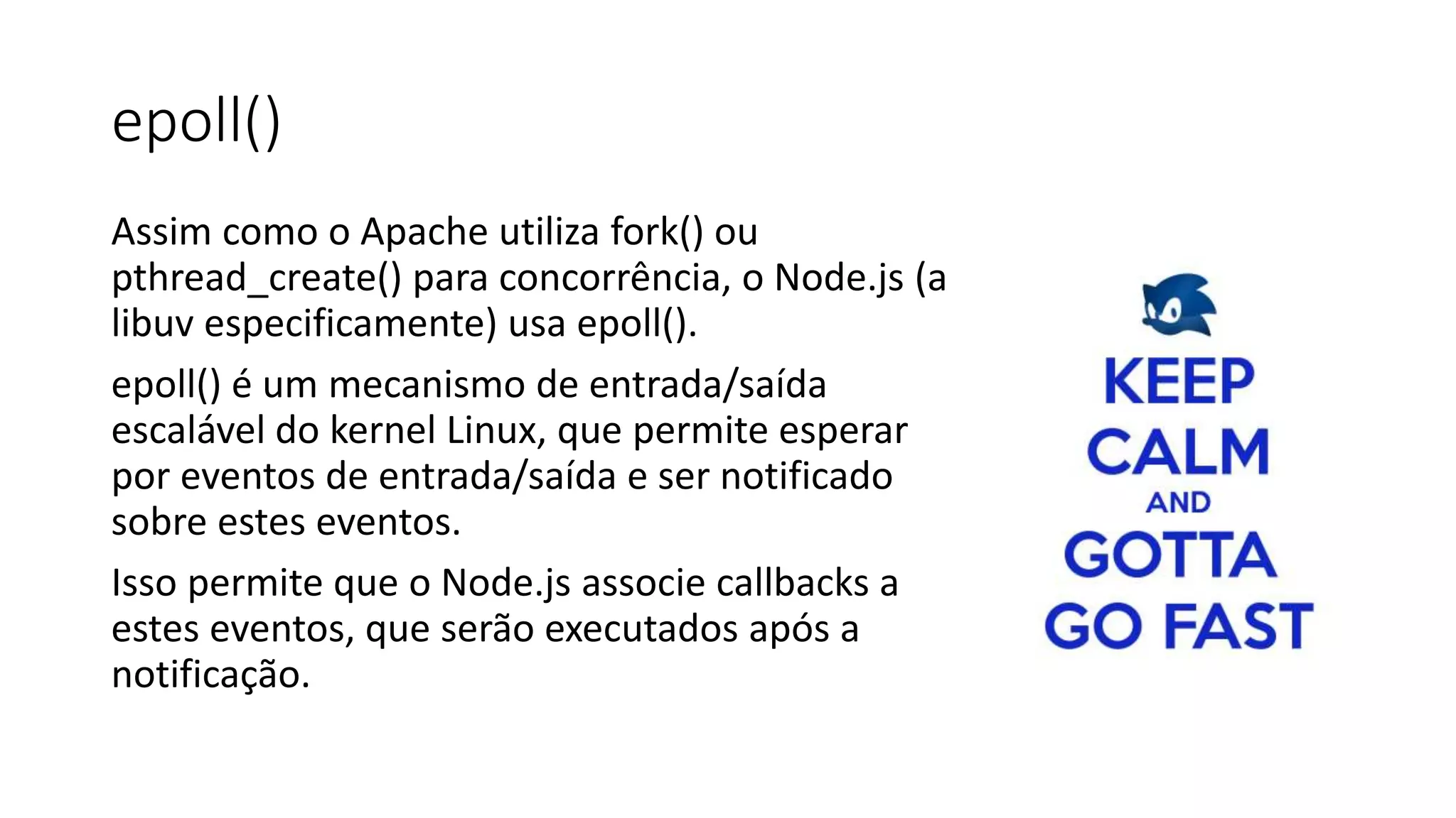 epoll()
Assim como o Apache utiliza fork() ou
pthread_create() para concorrência, o Node.js (a
libuv especificamente) usa epoll().
epoll() é um mecanismo de entrada/saída
escalável do kernel Linux, que permite esperar
por eventos de entrada/saída e ser notificado
sobre estes eventos.
Isso permite que o Node.js associe callbacks a
estes eventos, que serão executados após a
notificação.
 