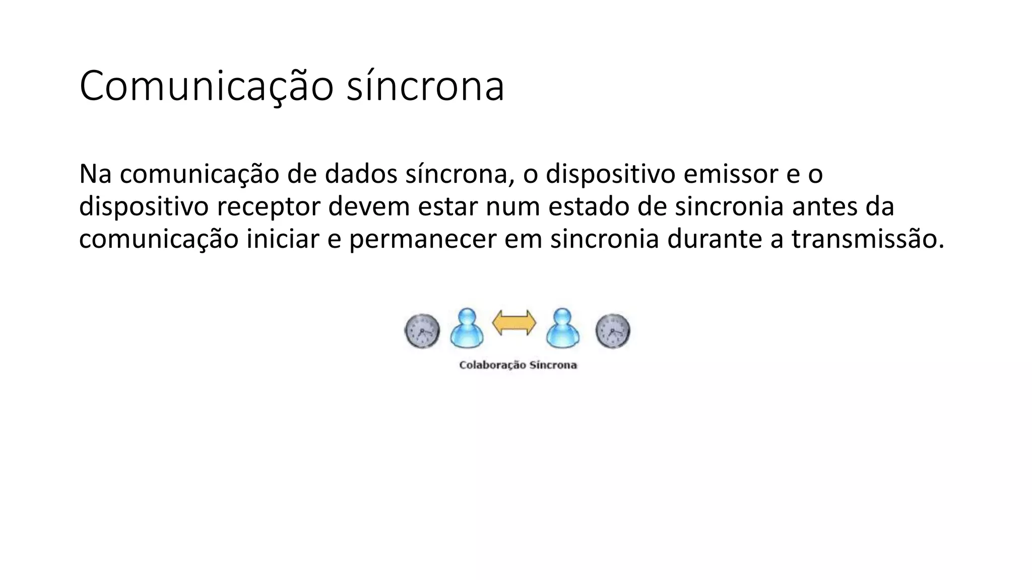Comunicação síncrona
Na comunicação de dados síncrona, o dispositivo emissor e o
dispositivo receptor devem estar num estado de sincronia antes da
comunicação iniciar e permanecer em sincronia durante a transmissão.
 
