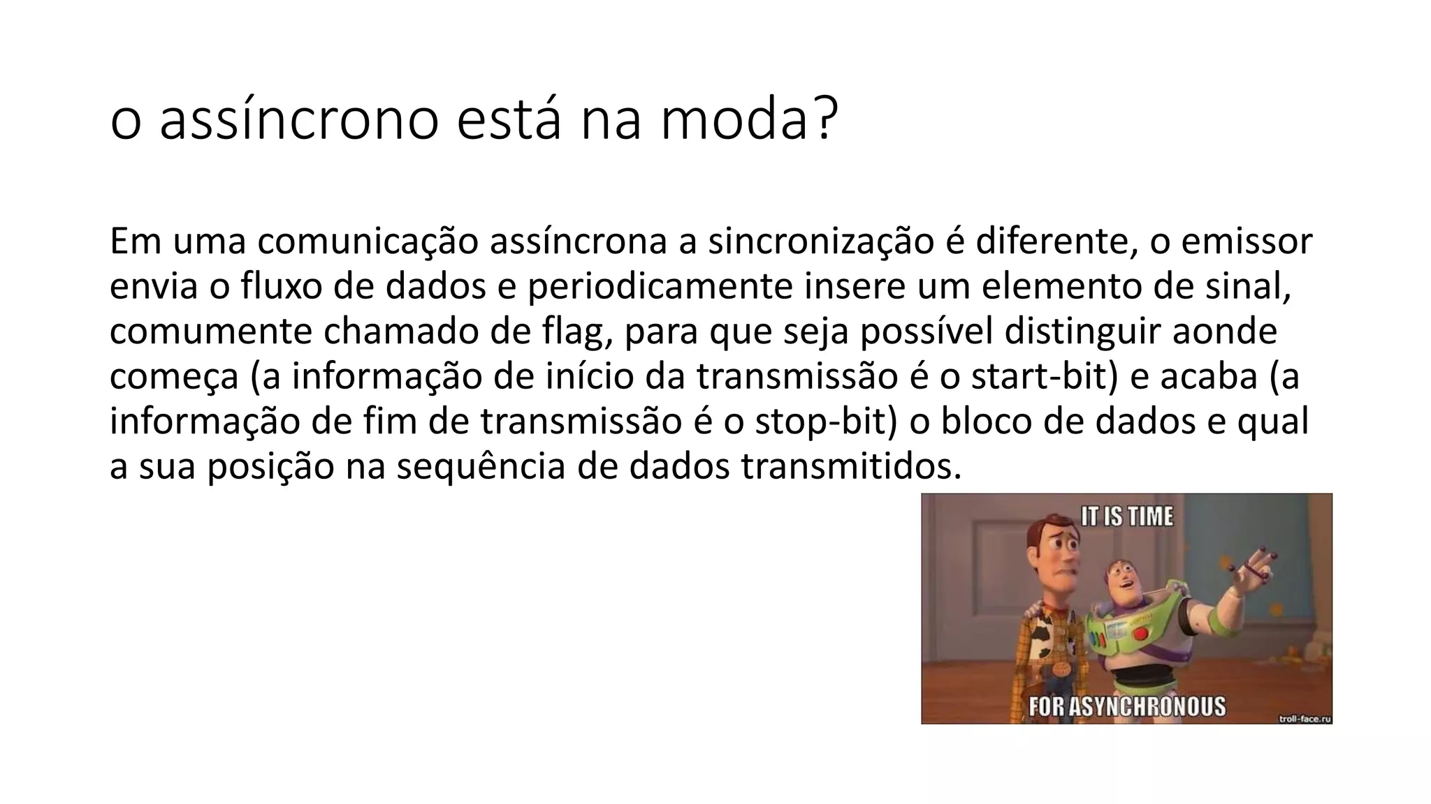 o assíncrono está na moda?
Em uma comunicação assíncrona a sincronização é diferente, o emissor
envia o fluxo de dados e periodicamente insere um elemento de sinal,
comumente chamado de flag, para que seja possível distinguir aonde
começa (a informação de início da transmissão é o start-bit) e acaba (a
informação de fim de transmissão é o stop-bit) o bloco de dados e qual
a sua posição na sequência de dados transmitidos.
 