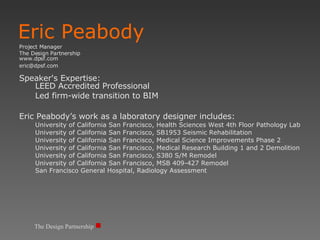 Eric Peabody Project Manager The Design Partnership www.dpsf.com  [email_address] Speaker's Expertise:  LEED Accredited Professional Led firm-wide transition to BIM Eric Peabody’s work as a laboratory designer includes: University of California San Francisco, Health Sciences West 4th Floor Pathology Lab University of California San Francisco, SB1953 Seismic Rehabilitation University of California San Francisco, Medical Science Improvements Phase 2 University of California San Francisco, Medical Research Building 1 and 2 Demolition University of California San Francisco, S380 S/M Remodel University of California San Francisco, MSB 409-427 Remodel San Francisco General Hospital, Radiology Assessment The Design Partnership 