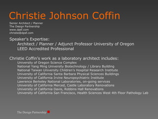 Christie Johnson Coffin Senior Architect / Planner The Design Partnership www.dpsf.com [email_address] Speaker's Expertise:  Architect / Planner / Adjunct Professor University of Oregon LEED Accredited Professional Christie Coffin’s work as a laboratory architect includes: University of Oregon Science Complex National Yang Ming University Biotechnology / Library Building National Taiwan University Children’s Hospital Research Institute University of California Santa Barbara Physical Sciences Buildings University of California Irvine Neuropsychiatric Institute Lawrence Berkeley National Laboratories, on-going services  University of California Merced, Castle Laboratory Renovations University of California Davis, Robbins Hall Renovations University of California San Francisco, Health Sciences West 4th Floor Pathology Lab The Design Partnership 