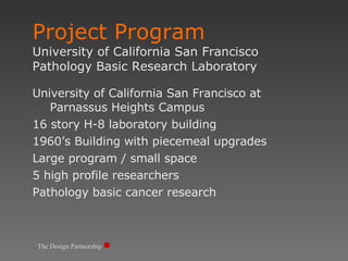 The Design Partnership Project Program University of California San Francisco Pathology Basic Research Laboratory University of California San Francisco at Parnassus Heights Campus 16 story H-8 laboratory building 1960’s Building with piecemeal upgrades  Large program / small space 5 high profile researchers Pathology basic cancer research 