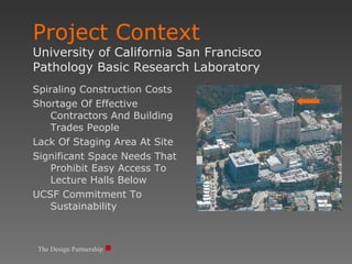 Project Context  University of California San Francisco Pathology Basic Research Laboratory The Design Partnership Spiraling Construction Costs Shortage Of Effective Contractors And Building Trades People Lack Of Staging Area At Site Significant Space Needs That Prohibit Easy Access To Lecture Halls Below UCSF Commitment To Sustainability 
