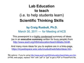 Lab Education
to teach
(i.e. to help students learn)
Scientific Thinking Skills
by Craig Rusbult, Ph.D.
March 30, 2011 — for Meeting of ACS
This powerpoint is a highly condensed summary of ideas
(as in an executive summary written for busy people) from
http://www.asa3.org/ASA/education/teach/dblabs.htm#i.
And many more ideas for you to explore are in a links-page,
https://mywebspace.wisc.edu/crusbult/web/labs/ideas.htm.
file options: If you’re using http://www.asa3.org/ASA/education/teach/labs-acs.htm
(HTML web-page), replace “htm” with “pdf” or “ppt” to get a PDF or PowerPoint file.
 
