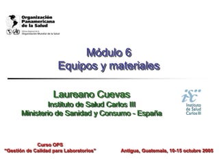 Módulo 6
Equipos y materiales
Laureano Cuevas
Instituto de Salud Carlos III
Ministerio de Sanidad y Consumo - España
Antigua, Guatemala, 10-15 octubre 2005
Curso OPS
“Gestión de Calidad para Laboratorios”
 