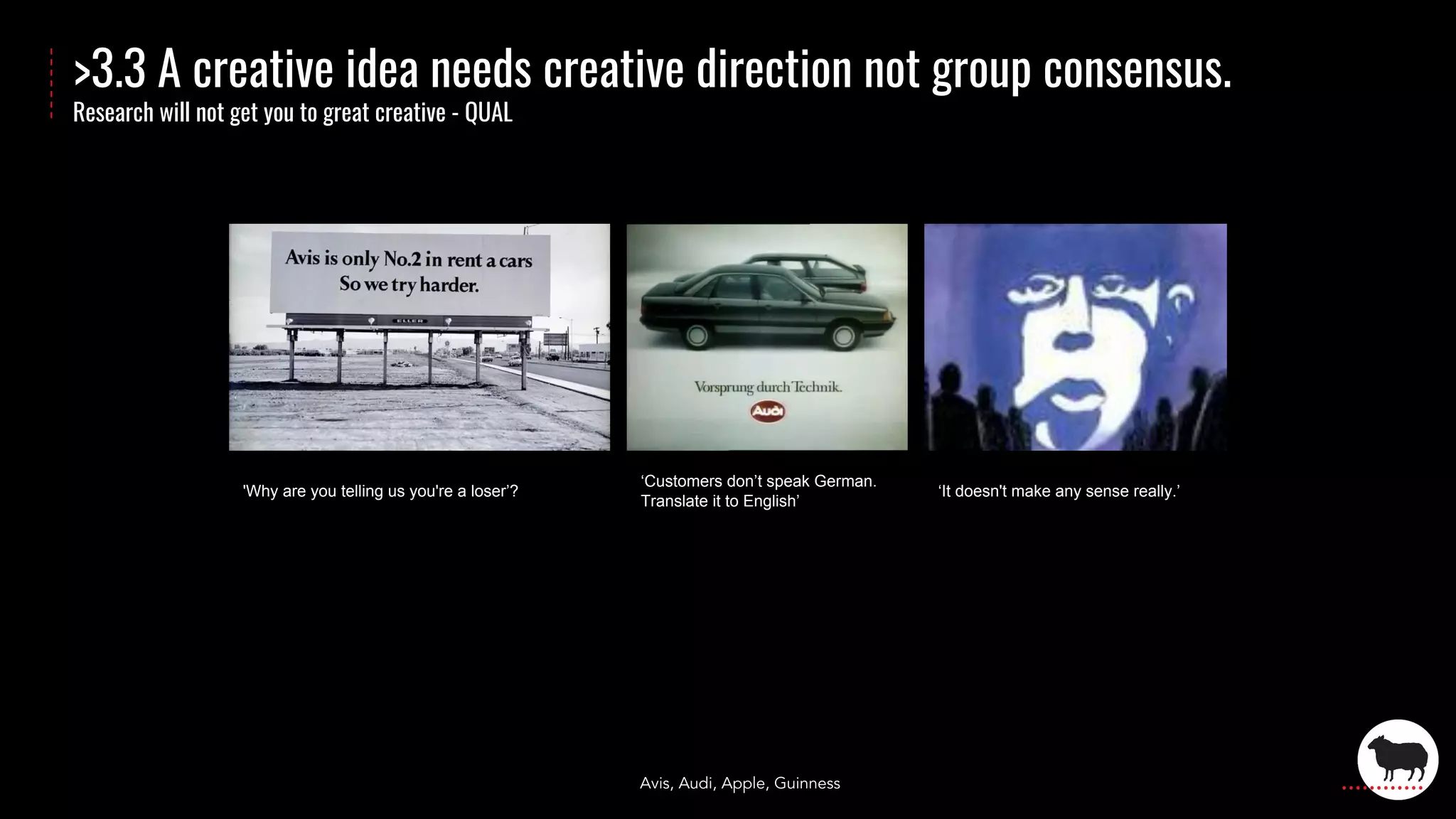 >3.3 A creative idea needs creative direction not group consensus.
Research will not get you to great creative - QUAL
'Why are you telling us you're a loser’?
‘Customers don’t speak German.
Translate it to English’
‘It doesn't make any sense really.’
Avis, Audi, Apple, Guinness
 