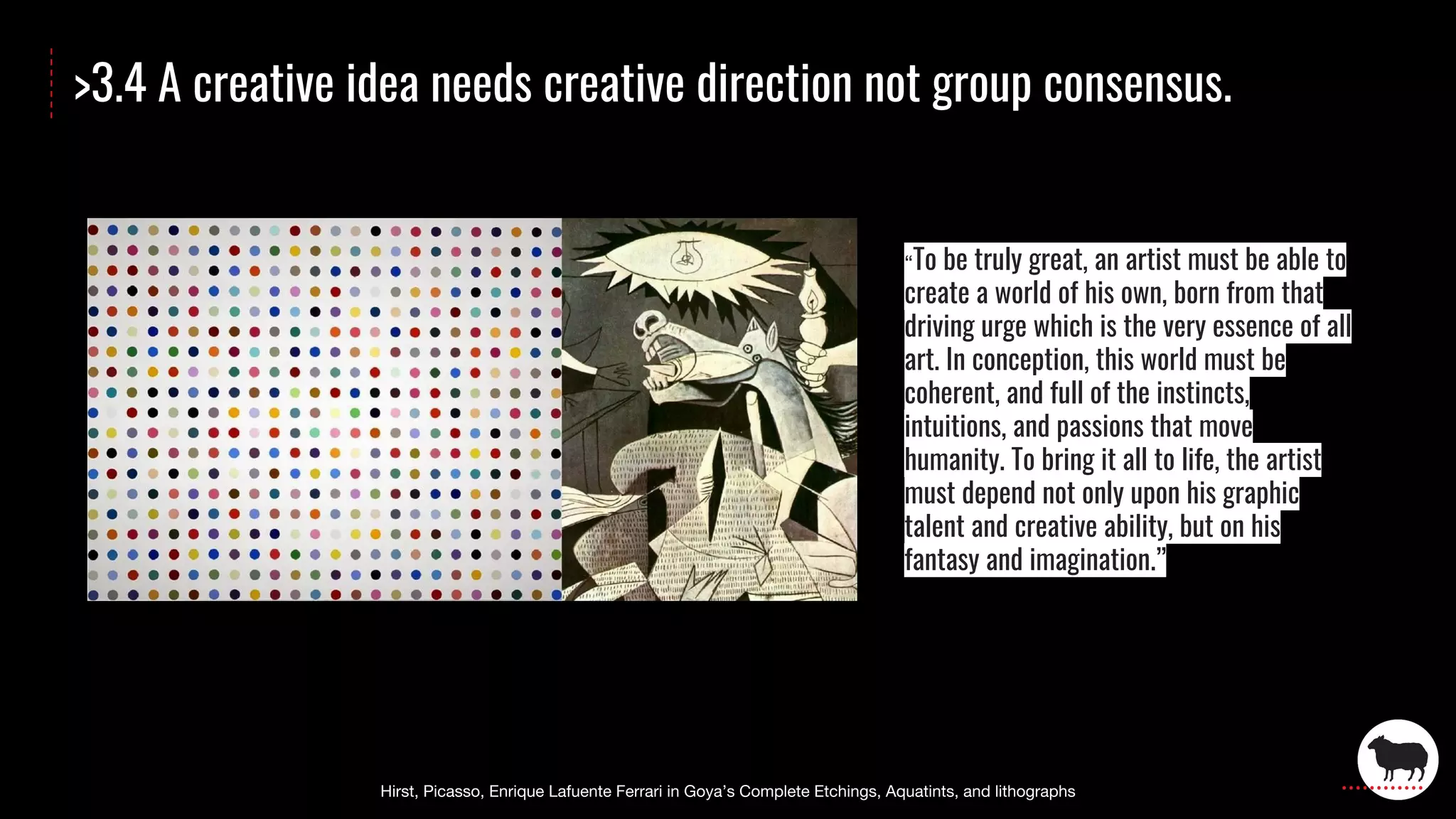 >3.4 A creative idea needs creative direction not group consensus.
To be truly great, an artist must be able to
create a world of his own, born from that
driving urge which is the very essence of all
art. In conception, this world must be
coherent, and full of the instincts,
intuitions, and passions that move
humanity. To bring it all to life, the artist
must depend not only upon his graphic
talent and creative ability, but on his
fantasy and imagination.”
 