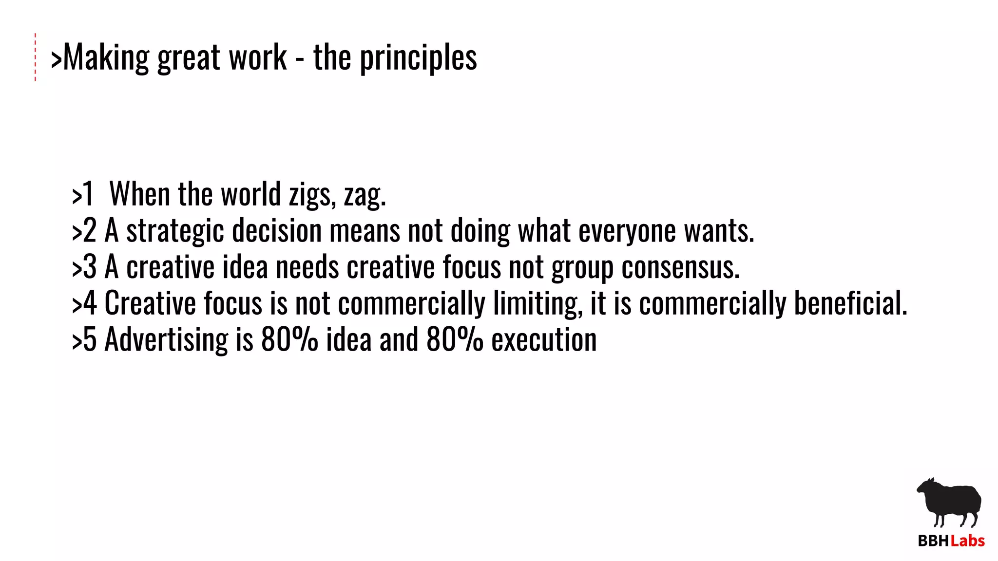 >Making great work - the principles
>1 When the world zigs, zag.
>2 A strategic decision means not doing what everyone wants.
>3 A creative idea needs creative focus not group consensus.
>4 Creative focus is not commercially limiting, it is commercially beneficial.
>5 Advertising is 80% idea and 80% execution
 