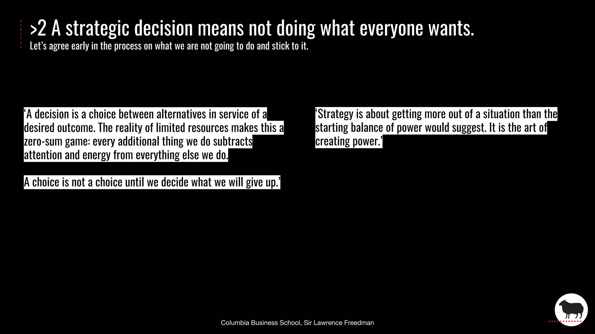 >2 A strategic decision means not doing what everyone wants.
Let’s agree early in the process on what we are not going to do and stick to it.
‘Strategy is about getting more out of a situation than the
starting balance of power would suggest. It is the art of
creating power.’
‘A decision is a choice between alternatives in service of a
desired outcome. The reality of limited resources makes this a
zero-sum game: every additional thing we do subtracts
attention and energy from everything else we do.
A choice is not a choice until we decide what we will give up.’
 