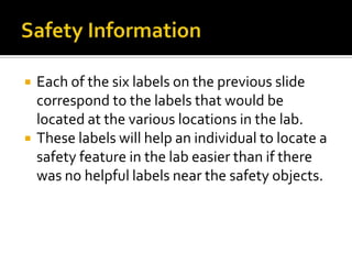    Each of the six labels on the previous slide
    correspond to the labels that would be
    located at the various locations in the lab.
   These labels will help an individual to locate a
    safety feature in the lab easier than if there
    was no helpful labels near the safety objects.
 