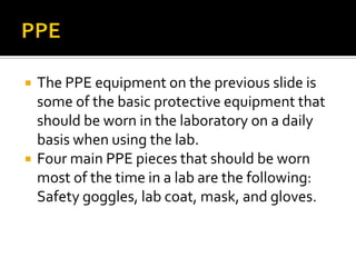    The PPE equipment on the previous slide is
    some of the basic protective equipment that
    should be worn in the laboratory on a daily
    basis when using the lab.
   Four main PPE pieces that should be worn
    most of the time in a lab are the following:
    Safety goggles, lab coat, mask, and gloves.
 