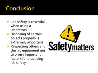  Lab safety is essential
  when using a
  laboratory
 Disposing of certain
  objects properly is
  extremely important
 Respecting others and
  the lab equipment are
  two very important
  factors for practicing
  lab safety
 