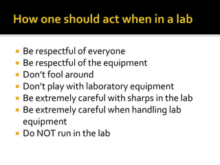   Be respectful of everyone
   Be respectful of the equipment
   Don’t fool around
   Don’t play with laboratory equipment
   Be extremely careful with sharps in the lab
   Be extremely careful when handling lab
    equipment
   Do NOT run in the lab
 