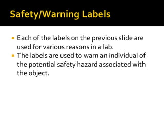    Each of the labels on the previous slide are
    used for various reasons in a lab.
   The labels are used to warn an individual of
    the potential safety hazard associated with
    the object.
 