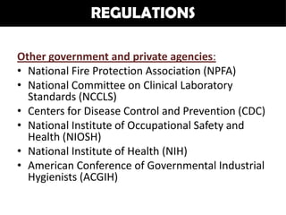 REGULATIONS

Other government and private agencies:
• National Fire Protection Association (NPFA)
• National Committee on Clinical Laboratory
  Standards (NCCLS)
• Centers for Disease Control and Prevention (CDC)
• National Institute of Occupational Safety and
  Health (NIOSH)
• National Institute of Health (NIH)
• American Conference of Governmental Industrial
  Hygienists (ACGIH)
 