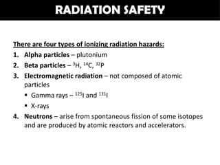 RADIATION SAFETY

There are four types of ionizing radiation hazards:
1. Alpha particles – plutonium
2. Beta particles – 3H, 14C, 32P
3. Electromagnetic radiation – not composed of atomic
   particles
    Gamma rays – 125I and 131I
    X-rays
4. Neutrons – arise from spontaneous fission of some isotopes
   and are produced by atomic reactors and accelerators.
 