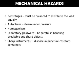 MECHANICAL HAZARDS

• Centrifuges – must be balanced to distribute the load
  equally
• Autoclaves – steam under pressure
• Homogenizers
• Laboratory glassware – be careful in handling
  breakable and sharp objects
• Sharp instruments – dispose in puncture-resistant
  containers
 