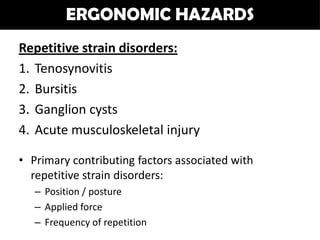 ERGONOMIC HAZARDS
Repetitive strain disorders:
1. Tenosynovitis
2. Bursitis
3. Ganglion cysts
4. Acute musculoskeletal injury

• Primary contributing factors associated with
  repetitive strain disorders:
   – Position / posture
   – Applied force
   – Frequency of repetition
 
