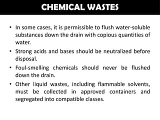 CHEMICAL WASTES

• In some cases, it is permissible to flush water-soluble
  substances down the drain with copious quantities of
  water.
• Strong acids and bases should be neutralized before
  disposal.
• Foul-smelling chemicals should never be flushed
  down the drain.
• Other liquid wastes, including flammable solvents,
  must be collected in approved containers and
  segregated into compatible classes.
 