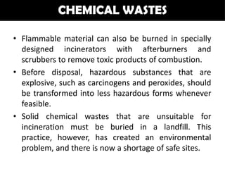 CHEMICAL WASTES

• Flammable material can also be burned in specially
  designed incinerators with afterburners and
  scrubbers to remove toxic products of combustion.
• Before disposal, hazardous substances that are
  explosive, such as carcinogens and peroxides, should
  be transformed into less hazardous forms whenever
  feasible.
• Solid chemical wastes that are unsuitable for
  incineration must be buried in a landfill. This
  practice, however, has created an environmental
  problem, and there is now a shortage of safe sites.
 
