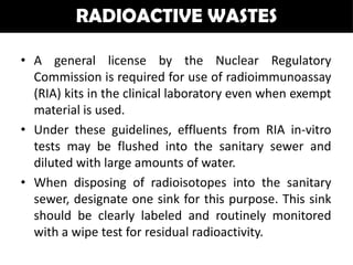 RADIOACTIVE WASTES

• A general license by the Nuclear Regulatory
  Commission is required for use of radioimmunoassay
  (RIA) kits in the clinical laboratory even when exempt
  material is used.
• Under these guidelines, effluents from RIA in-vitro
  tests may be flushed into the sanitary sewer and
  diluted with large amounts of water.
• When disposing of radioisotopes into the sanitary
  sewer, designate one sink for this purpose. This sink
  should be clearly labeled and routinely monitored
  with a wipe test for residual radioactivity.
 