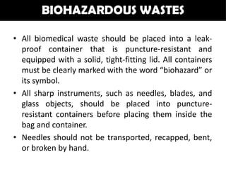 BIOHAZARDOUS WASTES

• All biomedical waste should be placed into a leak-
  proof container that is puncture-resistant and
  equipped with a solid, tight-fitting lid. All containers
  must be clearly marked with the word “biohazard” or
  its symbol.
• All sharp instruments, such as needles, blades, and
  glass objects, should be placed into puncture-
  resistant containers before placing them inside the
  bag and container.
• Needles should not be transported, recapped, bent,
  or broken by hand.
 