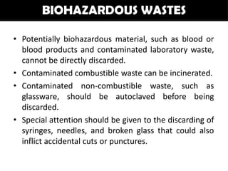 BIOHAZARDOUS WASTES

• Potentially biohazardous material, such as blood or
  blood products and contaminated laboratory waste,
  cannot be directly discarded.
• Contaminated combustible waste can be incinerated.
• Contaminated non-combustible waste, such as
  glassware, should be autoclaved before being
  discarded.
• Special attention should be given to the discarding of
  syringes, needles, and broken glass that could also
  inflict accidental cuts or punctures.
 