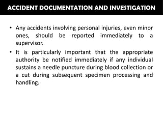 ACCIDENT DOCUMENTATION AND INVESTIGATION


• Any accidents involving personal injuries, even minor
  ones, should be reported immediately to a
  supervisor.
• It is particularly important that the appropriate
  authority be notified immediately if any individual
  sustains a needle puncture during blood collection or
  a cut during subsequent specimen processing and
  handling.
 