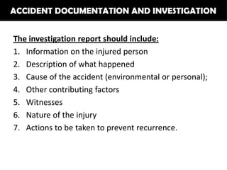 ACCIDENT DOCUMENTATION AND INVESTIGATION


The investigation report should include:
1. Information on the injured person
2. Description of what happened
3. Cause of the accident (environmental or personal);
4. Other contributing factors
5. Witnesses
6. Nature of the injury
7. Actions to be taken to prevent recurrence.
 
